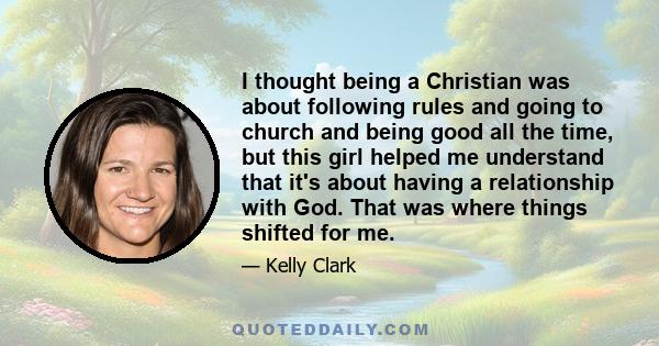 I thought being a Christian was about following rules and going to church and being good all the time, but this girl helped me understand that it's about having a relationship with God. That was where things shifted for 