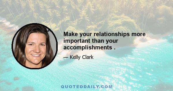 Make your relationships more important than your accomplishments .