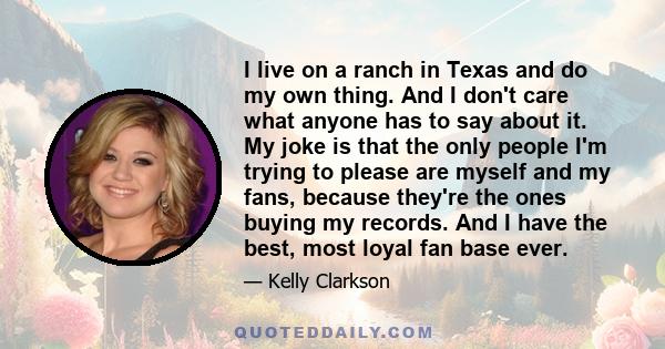 I live on a ranch in Texas and do my own thing. And I don't care what anyone has to say about it. My joke is that the only people I'm trying to please are myself and my fans, because they're the ones buying my records.