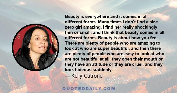 Beauty is everywhere and it comes in all different forms. Many times I don't find a size zero girl amazing, I find her really shockingly thin or small, and I think that beauty comes in all different forms. Beauty is