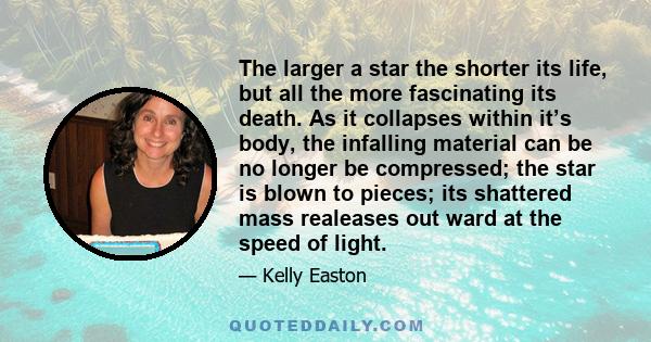 The larger a star the shorter its life, but all the more fascinating its death. As it collapses within it’s body, the infalling material can be no longer be compressed; the star is blown to pieces; its shattered mass