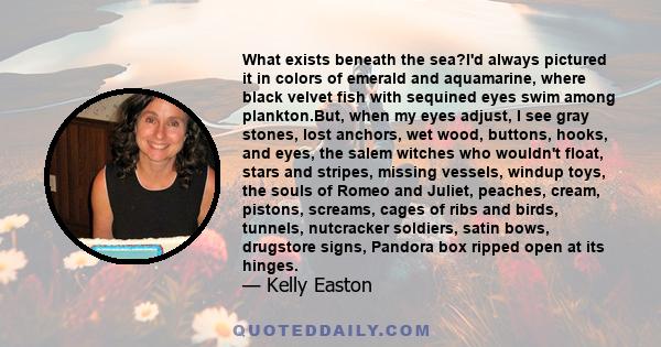 What exists beneath the sea?I'd always pictured it in colors of emerald and aquamarine, where black velvet fish with sequined eyes swim among plankton.But, when my eyes adjust, I see gray stones, lost anchors, wet wood, 