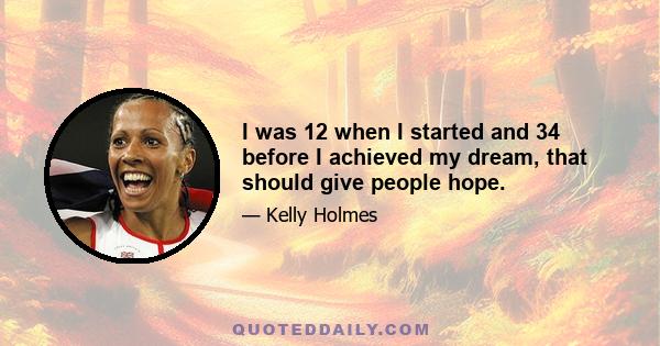 I was 12 when I started and 34 before I achieved my dream, that should give people hope.