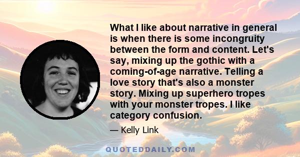 What I like about narrative in general is when there is some incongruity between the form and content. Let's say, mixing up the gothic with a coming-of-age narrative. Telling a love story that's also a monster story.