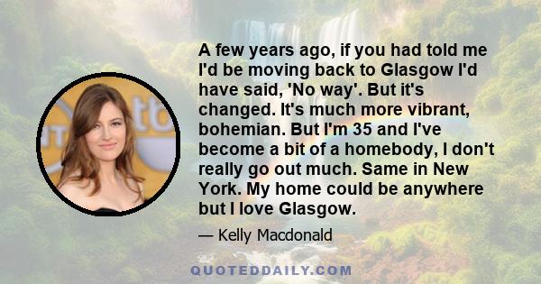 A few years ago, if you had told me I'd be moving back to Glasgow I'd have said, 'No way'. But it's changed. It's much more vibrant, bohemian. But I'm 35 and I've become a bit of a homebody, I don't really go out much.