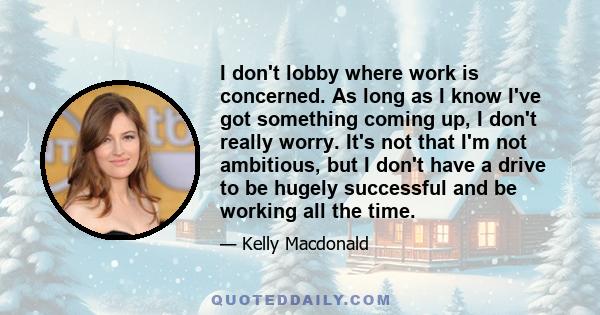 I don't lobby where work is concerned. As long as I know I've got something coming up, I don't really worry. It's not that I'm not ambitious, but I don't have a drive to be hugely successful and be working all the time.