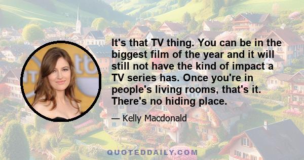 It's that TV thing. You can be in the biggest film of the year and it will still not have the kind of impact a TV series has. Once you're in people's living rooms, that's it. There's no hiding place.