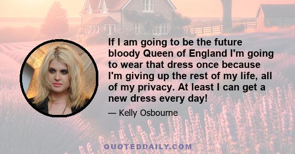 If I am going to be the future bloody Queen of England I'm going to wear that dress once because I'm giving up the rest of my life, all of my privacy. At least I can get a new dress every day!