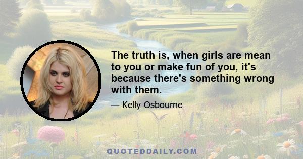 The truth is, when girls are mean to you or make fun of you, it's because there's something wrong with them.