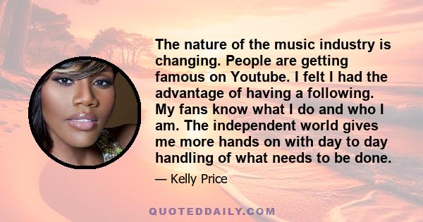 The nature of the music industry is changing. People are getting famous on Youtube. I felt I had the advantage of having a following. My fans know what I do and who I am. The independent world gives me more hands on