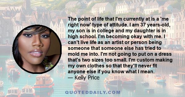 The point of life that I'm currently at is a 'me right now' type of attitude. I am 37 years-old, my son is in college and my daughter is in high school. I'm becoming okay with me. I can't live life as an artist or