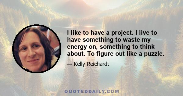 I like to have a project. I live to have something to waste my energy on, something to think about. To figure out like a puzzle.