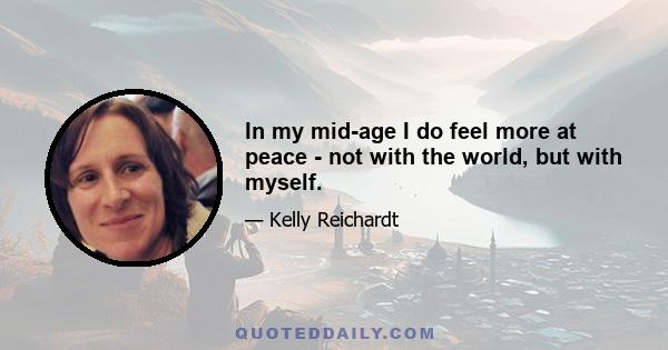 In my mid-age I do feel more at peace - not with the world, but with myself.