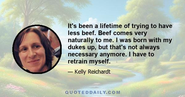 It's been a lifetime of trying to have less beef. Beef comes very naturally to me. I was born with my dukes up, but that's not always necessary anymore. I have to retrain myself.