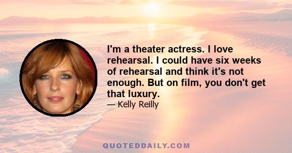 I'm a theater actress. I love rehearsal. I could have six weeks of rehearsal and think it's not enough. But on film, you don't get that luxury.