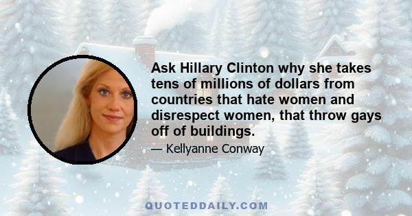 Ask Hillary Clinton why she takes tens of millions of dollars from countries that hate women and disrespect women, that throw gays off of buildings.