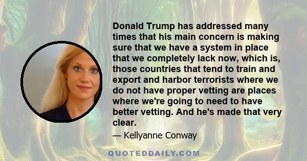 Donald Trump has addressed many times that his main concern is making sure that we have a system in place that we completely lack now, which is, those countries that tend to train and export and harbor terrorists where