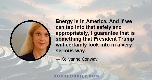 Energy is in America. And if we can tap into that safely and appropriately, I guarantee that is something that President Trump will certainly look into in a very serious way.