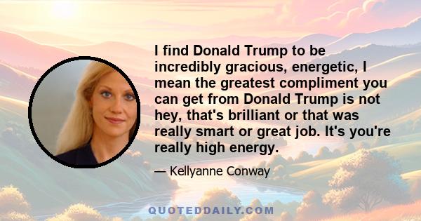 I find Donald Trump to be incredibly gracious, energetic, I mean the greatest compliment you can get from Donald Trump is not hey, that's brilliant or that was really smart or great job. It's you're really high energy.