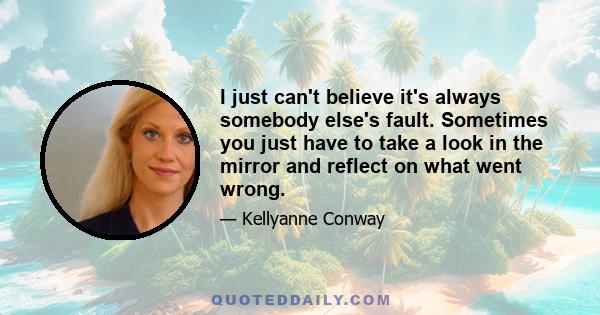 I just can't believe it's always somebody else's fault. Sometimes you just have to take a look in the mirror and reflect on what went wrong.