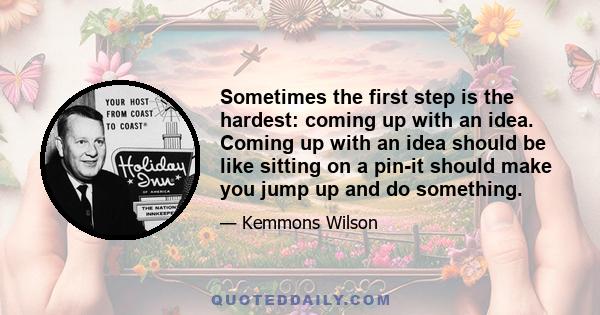 Sometimes the first step is the hardest: coming up with an idea. Coming up with an idea should be like sitting on a pin-it should make you jump up and do something.