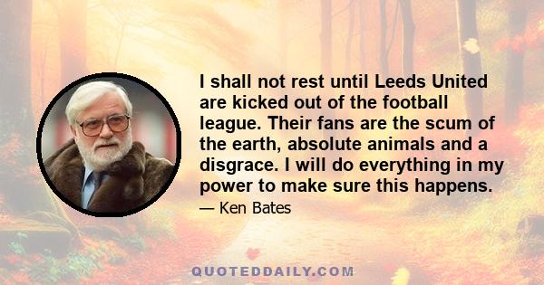 I shall not rest until Leeds United are kicked out of the football league. Their fans are the scum of the earth, absolute animals and a disgrace. I will do everything in my power to make sure this happens.