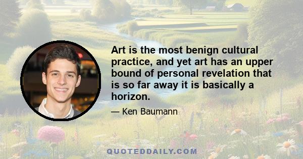 Art is the most benign cultural practice, and yet art has an upper bound of personal revelation that is so far away it is basically a horizon.