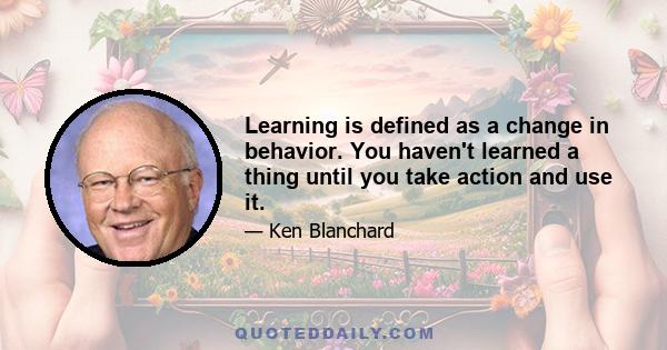 Learning is defined as a change in behavior. You haven't learned a thing until you take action and use it.