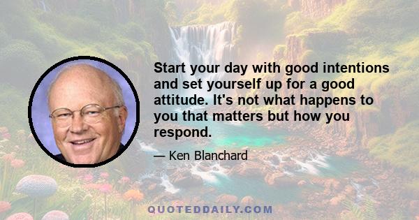 Start your day with good intentions and set yourself up for a good attitude. It's not what happens to you that matters but how you respond.