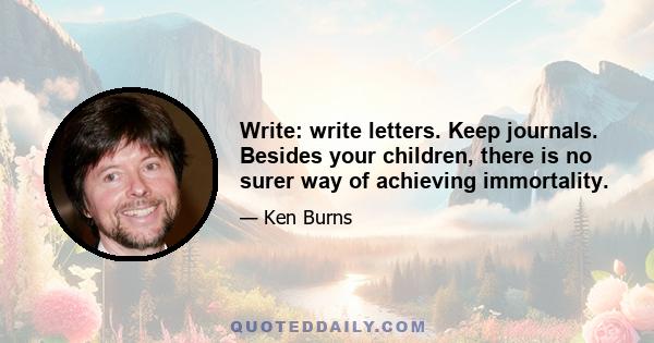 Write: write letters. Keep journals. Besides your children, there is no surer way of achieving immortality.