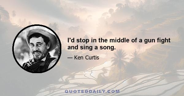 I'd stop in the middle of a gun fight and sing a song.