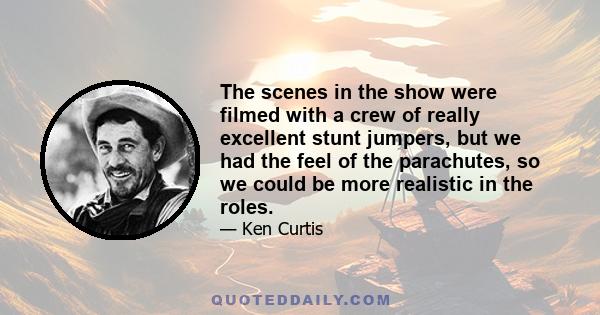 The scenes in the show were filmed with a crew of really excellent stunt jumpers, but we had the feel of the parachutes, so we could be more realistic in the roles.