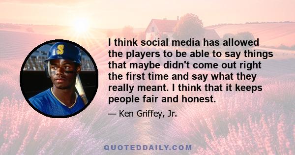 I think social media has allowed the players to be able to say things that maybe didn't come out right the first time and say what they really meant. I think that it keeps people fair and honest.