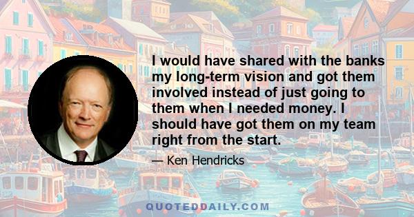 I would have shared with the banks my long-term vision and got them involved instead of just going to them when I needed money. I should have got them on my team right from the start.