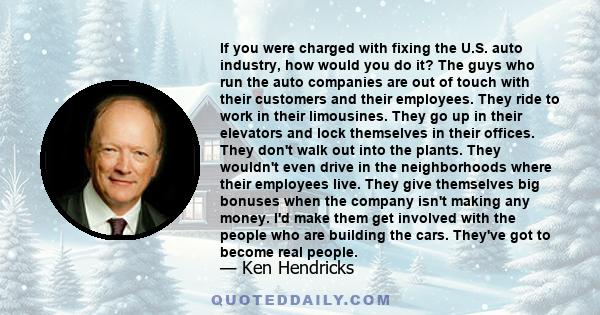 If you were charged with fixing the U.S. auto industry, how would you do it? The guys who run the auto companies are out of touch with their customers and their employees. They ride to work in their limousines. They go