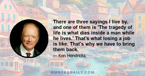 There are three sayings I live by, and one of them is 'The tragedy of life is what dies inside a man while he lives.' That's what losing a job is like. That's why we have to bring them back.