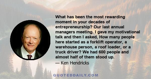 What has been the most rewarding moment in your decades of entrepreneurship? Our last annual managers meeting. I gave my motivational talk and then I asked, How many people here started as a forklift operator, a