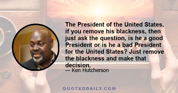 The President of the United States, if you remove his blackness, then just ask the question, is he a good President or is he a bad President for the United States? Just remove the blackness and make that decision.