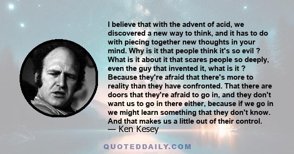 I believe that with the advent of acid, we discovered a new way to think, and it has to do with piecing together new thoughts in your mind. Why is it that people think it's so evil ? What is it about it that scares