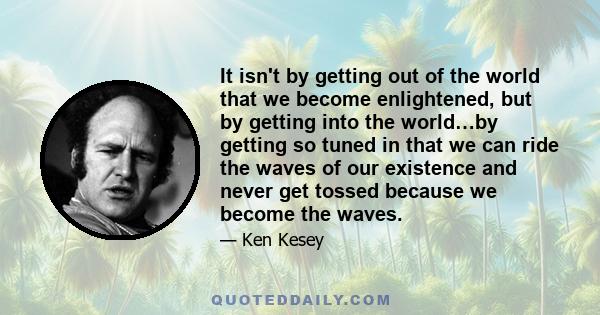 It isn't by getting out of the world that we become enlightened, but by getting into the world…by getting so tuned in that we can ride the waves of our existence and never get tossed because we become the waves.