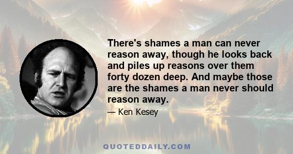 There's shames a man can never reason away, though he looks back and piles up reasons over them forty dozen deep. And maybe those are the shames a man never should reason away.