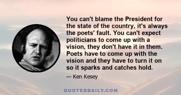 You can't blame the President for the state of the country, it's always the poets' fault. You can't expect politicians to come up with a vision, they don't have it in them. Poets have to come up with the vision and they 