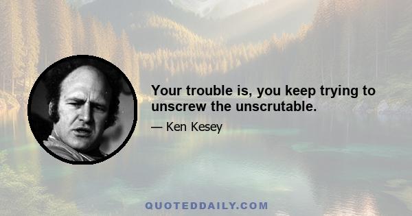 Your trouble is, you keep trying to unscrew the unscrutable.