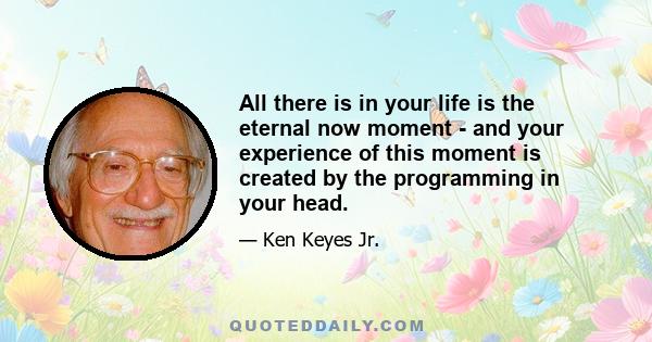 All there is in your life is the eternal now moment - and your experience of this moment is created by the programming in your head.