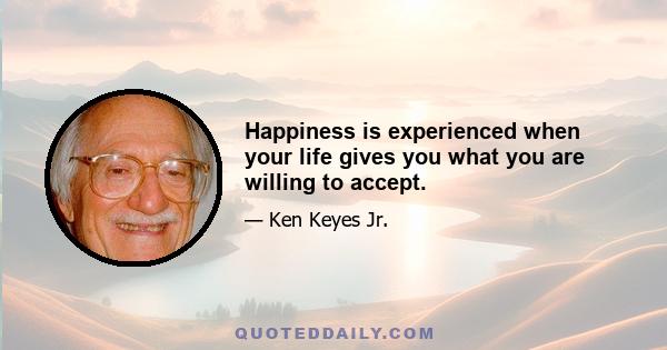 Happiness is experienced when your life gives you what you are willing to accept.