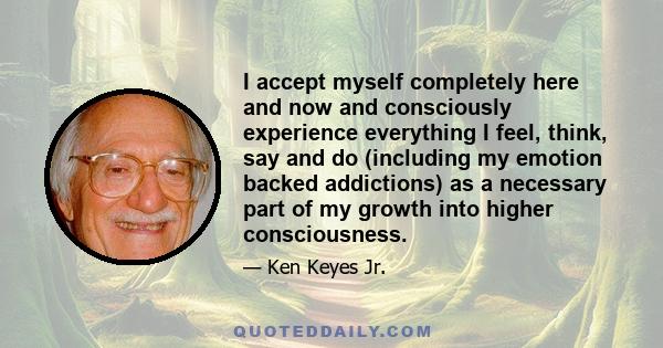 I accept myself completely here and now and consciously experience everything I feel, think, say and do (including my emotion backed addictions) as a necessary part of my growth into higher consciousness.