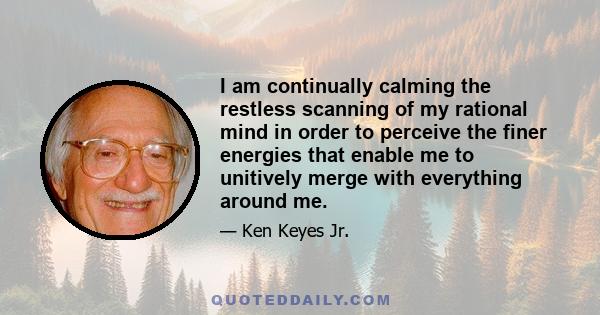 I am continually calming the restless scanning of my rational mind in order to perceive the finer energies that enable me to unitively merge with everything around me.