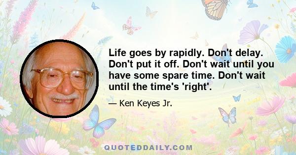 Life goes by rapidly. Don't delay. Don't put it off. Don't wait until you have some spare time. Don't wait until the time's 'right'.