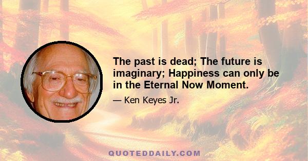 The past is dead; The future is imaginary; Happiness can only be in the Eternal Now Moment.