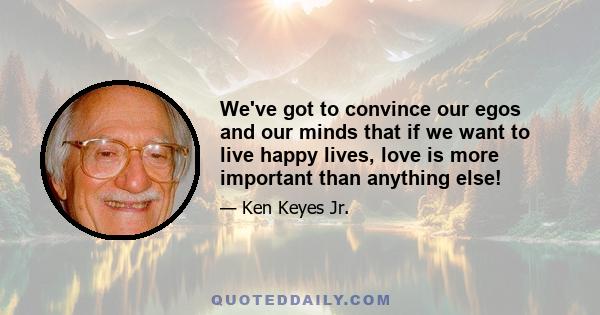 We've got to convince our egos and our minds that if we want to live happy lives, love is more important than anything else!